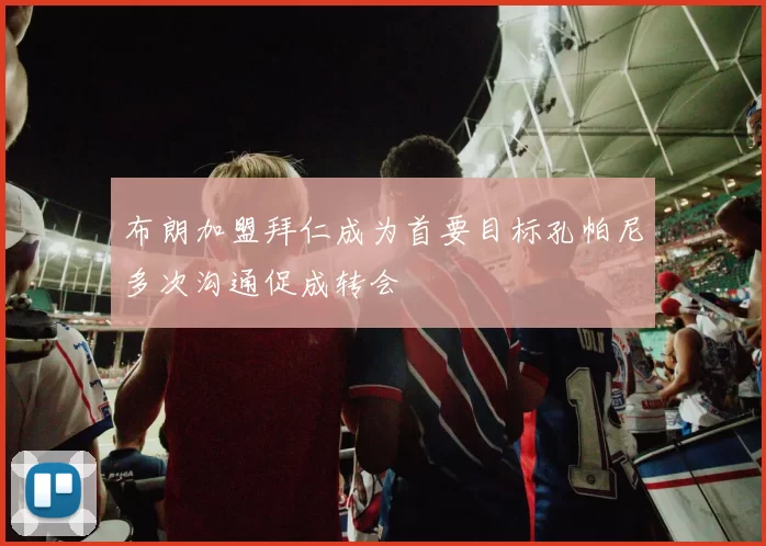 布朗加盟拜仁成为首要目标孔帕尼多次沟通促成转会