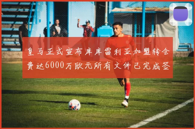 皇马正式宣布库库雷利亚加盟转会费达6000万欧元所有文件已完成签署